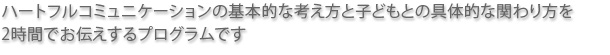 ハートフルコミュニケーションの基本的な考え方と子どもとの具体的なか関わり方を2時間でお伝えするプログラムです。
