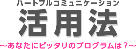 ハートフルコミュニケーション活用法 〜あなたが今、求めているのは？〜